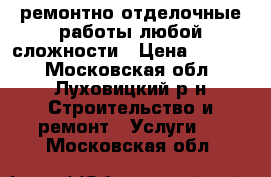 ремонтно отделочные работы любой сложности › Цена ­ 1 000 - Московская обл., Луховицкий р-н Строительство и ремонт » Услуги   . Московская обл.